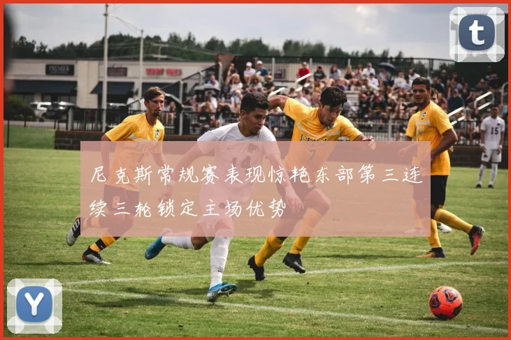尼克斯常规赛表现惊艳东部第三连续三轮锁定主场优势