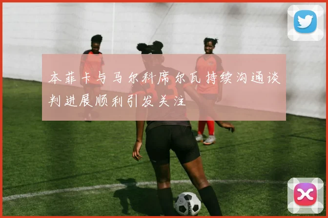 本菲卡与马尔科席尔瓦持续沟通谈判进展顺利引发关注