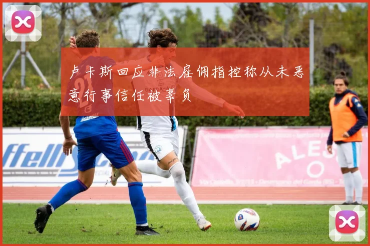 卢卡斯回应非法雇佣指控称从未恶意行事信任被辜负