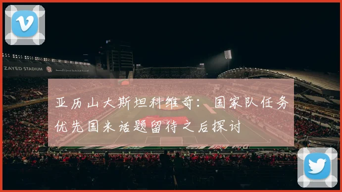 亚历山大斯坦科维奇：国家队任务优先国米话题留待之后探讨