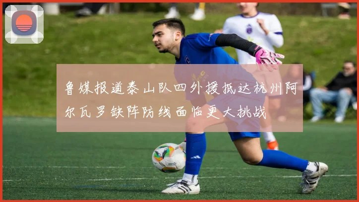 鲁媒报道泰山队四外援抵达杭州阿尔瓦罗缺阵防线面临更大挑战