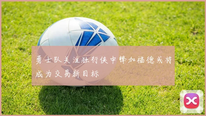 勇士队关注独行侠中锋加福德或将成为交易新目标