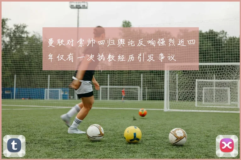 曼联对索帅回归舆论反响强烈近四年仅有一次执教经历引发争议