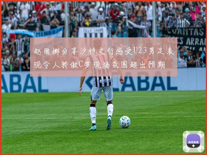 赵丽娜分享沙特之行感受U23男足表现令人骄傲C罗现场氛围超出预期