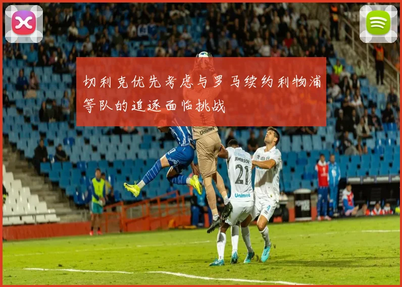切利克优先考虑与罗马续约利物浦等队的追逐面临挑战