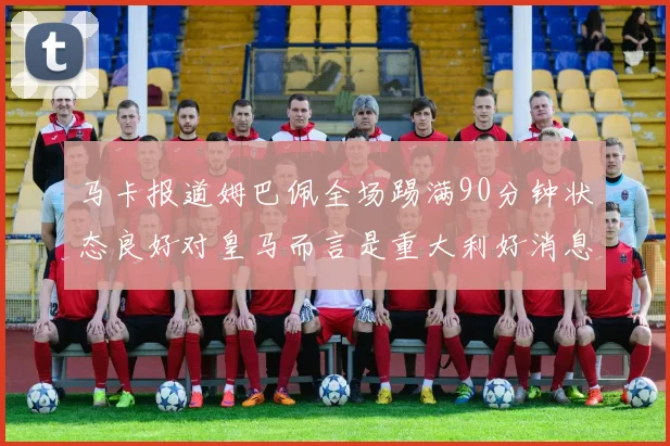 马卡报道姆巴佩全场踢满90分钟状态良好对皇马而言是重大利好消息