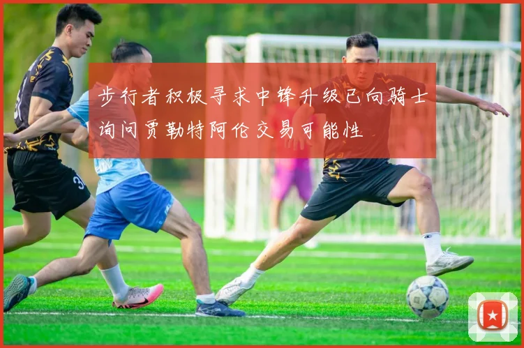 步行者积极寻求中锋升级已向骑士询问贾勒特阿伦交易可能性