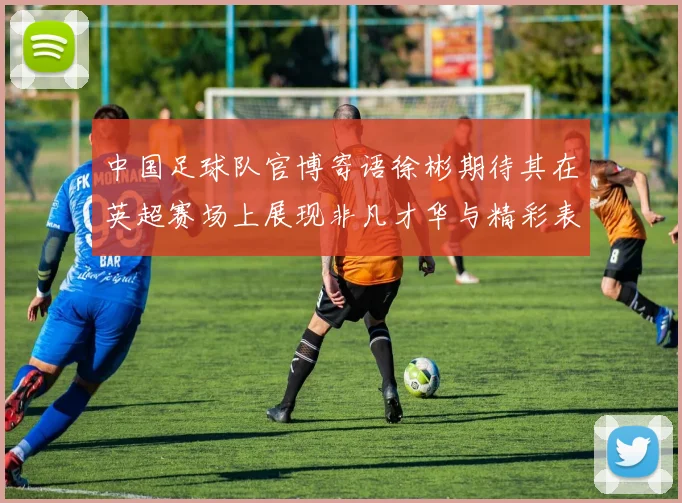 中国足球队官博寄语徐彬期待其在英超赛场上展现非凡才华与精彩表现