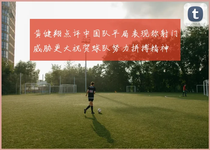 黄健翔点评中国队平局表现称射门威胁更大祝贺球队努力拼搏精神